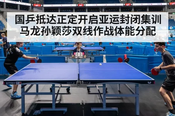国乒抵达正定开启亚运封闭集训马龙孙颖莎双线作战体能分配