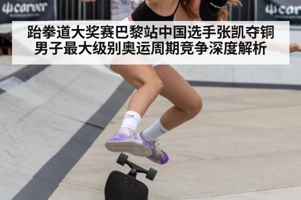 跆拳道大奖赛巴黎站中国选手张凯夺铜 男子最大级别奥运周期竞争深度解析