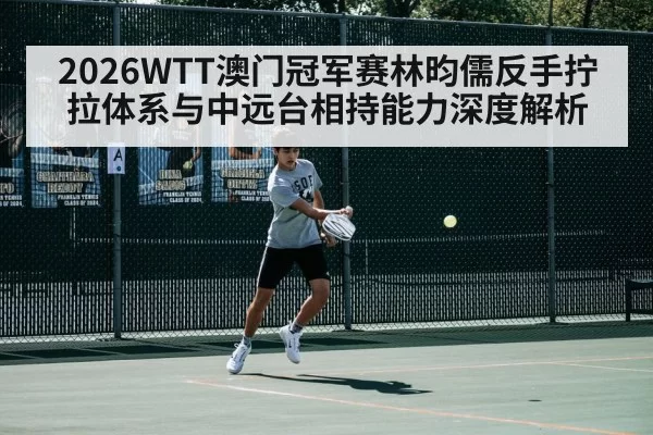 2026WTT澳门冠军赛林昀儒反手拧拉体系与中远台相持能力深度解析